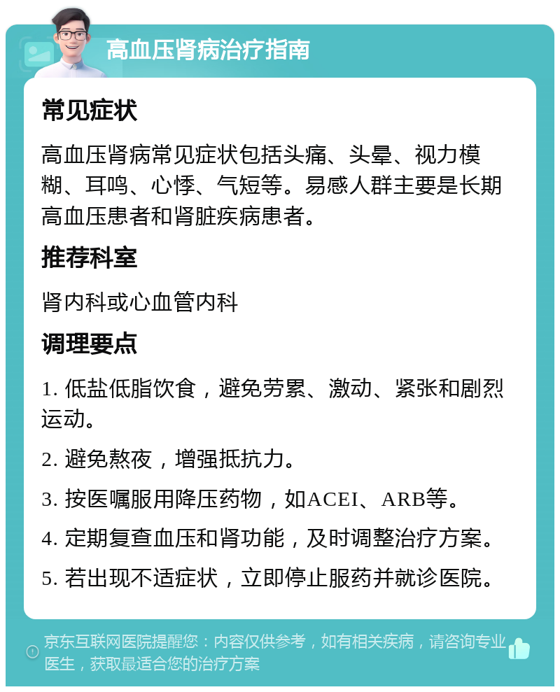 高血压肾病治疗指南 常见症状 高血压肾病常见症状包括头痛、头晕、视力模糊、耳鸣、心悸、气短等。易感人群主要是长期高血压患者和肾脏疾病患者。 推荐科室 肾内科或心血管内科 调理要点 1. 低盐低脂饮食，避免劳累、激动、紧张和剧烈运动。 2. 避免熬夜，增强抵抗力。 3. 按医嘱服用降压药物，如ACEI、ARB等。 4. 定期复查血压和肾功能，及时调整治疗方案。 5. 若出现不适症状，立即停止服药并就诊医院。