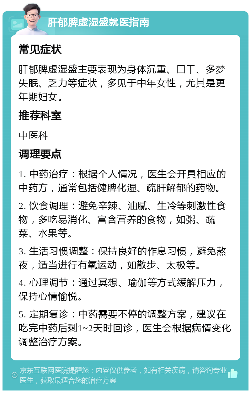 肝郁脾虚湿盛就医指南 常见症状 肝郁脾虚湿盛主要表现为身体沉重、口干、多梦失眠、乏力等症状，多见于中年女性，尤其是更年期妇女。 推荐科室 中医科 调理要点 1. 中药治疗：根据个人情况，医生会开具相应的中药方，通常包括健脾化湿、疏肝解郁的药物。 2. 饮食调理：避免辛辣、油腻、生冷等刺激性食物，多吃易消化、富含营养的食物，如粥、蔬菜、水果等。 3. 生活习惯调整：保持良好的作息习惯，避免熬夜，适当进行有氧运动，如散步、太极等。 4. 心理调节：通过冥想、瑜伽等方式缓解压力，保持心情愉悦。 5. 定期复诊：中药需要不停的调整方案，建议在吃完中药后剩1~2天时回诊，医生会根据病情变化调整治疗方案。