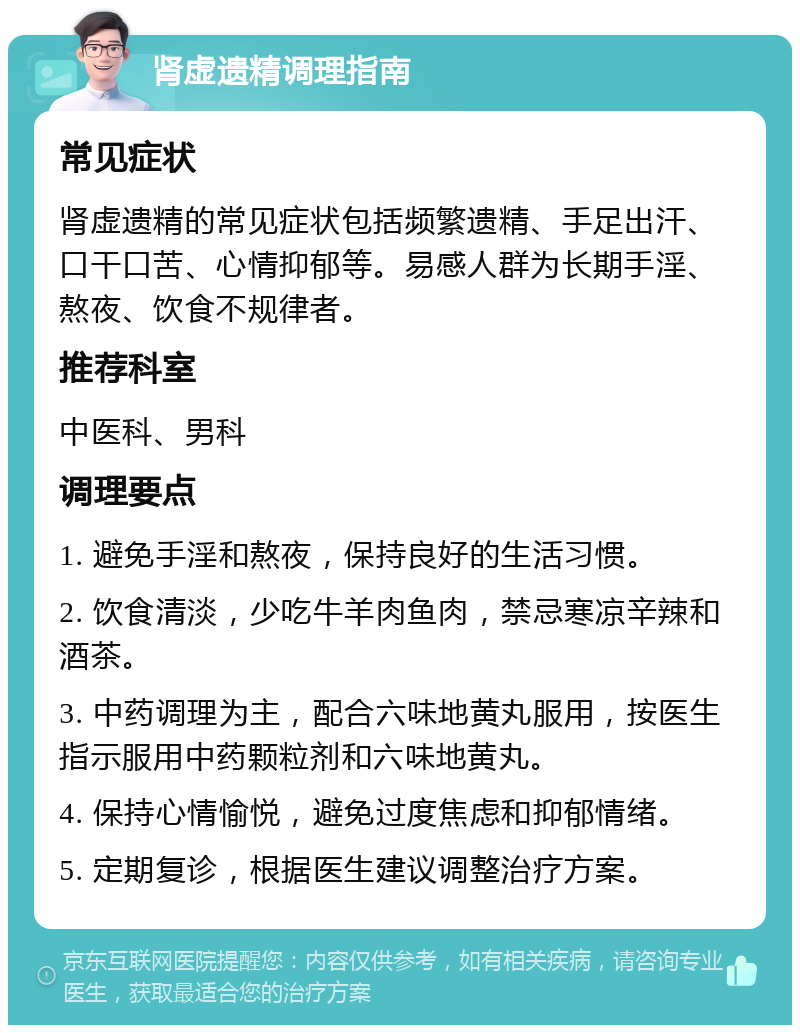 肾虚遗精调理指南 常见症状 肾虚遗精的常见症状包括频繁遗精、手足出汗、口干口苦、心情抑郁等。易感人群为长期手淫、熬夜、饮食不规律者。 推荐科室 中医科、男科 调理要点 1. 避免手淫和熬夜，保持良好的生活习惯。 2. 饮食清淡，少吃牛羊肉鱼肉，禁忌寒凉辛辣和酒茶。 3. 中药调理为主，配合六味地黄丸服用，按医生指示服用中药颗粒剂和六味地黄丸。 4. 保持心情愉悦，避免过度焦虑和抑郁情绪。 5. 定期复诊，根据医生建议调整治疗方案。