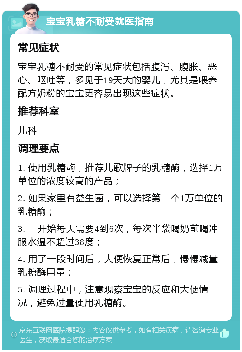 宝宝乳糖不耐受就医指南 常见症状 宝宝乳糖不耐受的常见症状包括腹泻、腹胀、恶心、呕吐等，多见于19天大的婴儿，尤其是喂养配方奶粉的宝宝更容易出现这些症状。 推荐科室 儿科 调理要点 1. 使用乳糖酶，推荐儿歌牌子的乳糖酶，选择1万单位的浓度较高的产品； 2. 如果家里有益生菌，可以选择第二个1万单位的乳糖酶； 3. 一开始每天需要4到6次，每次半袋喝奶前喝冲服水温不超过38度； 4. 用了一段时间后，大便恢复正常后，慢慢减量乳糖酶用量； 5. 调理过程中，注意观察宝宝的反应和大便情况，避免过量使用乳糖酶。