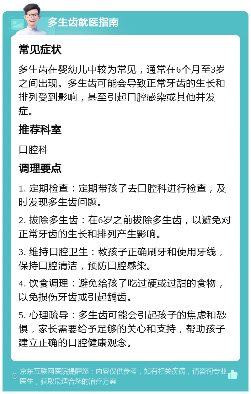 多生齿就医指南 常见症状 多生齿在婴幼儿中较为常见，通常在6个月至3岁之间出现。多生齿可能会导致正常牙齿的生长和排列受到影响，甚至引起口腔感染或其他并发症。 推荐科室 口腔科 调理要点 1. 定期检查：定期带孩子去口腔科进行检查，及时发现多生齿问题。 2. 拔除多生齿：在6岁之前拔除多生齿，以避免对正常牙齿的生长和排列产生影响。 3. 维持口腔卫生：教孩子正确刷牙和使用牙线，保持口腔清洁，预防口腔感染。 4. 饮食调理：避免给孩子吃过硬或过甜的食物，以免损伤牙齿或引起龋齿。 5. 心理疏导：多生齿可能会引起孩子的焦虑和恐惧，家长需要给予足够的关心和支持，帮助孩子建立正确的口腔健康观念。