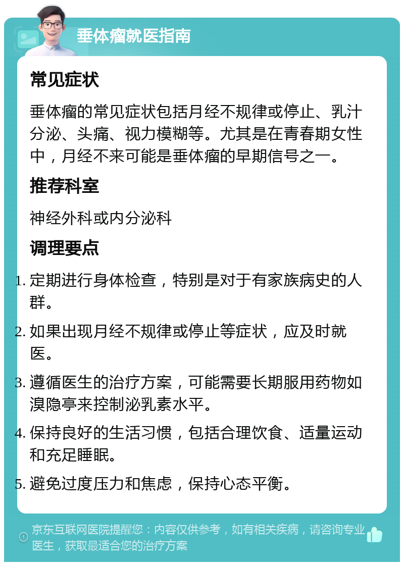 垂体瘤就医指南 常见症状 垂体瘤的常见症状包括月经不规律或停止、乳汁分泌、头痛、视力模糊等。尤其是在青春期女性中，月经不来可能是垂体瘤的早期信号之一。 推荐科室 神经外科或内分泌科 调理要点 定期进行身体检查，特别是对于有家族病史的人群。 如果出现月经不规律或停止等症状，应及时就医。 遵循医生的治疗方案，可能需要长期服用药物如溴隐亭来控制泌乳素水平。 保持良好的生活习惯，包括合理饮食、适量运动和充足睡眠。 避免过度压力和焦虑，保持心态平衡。