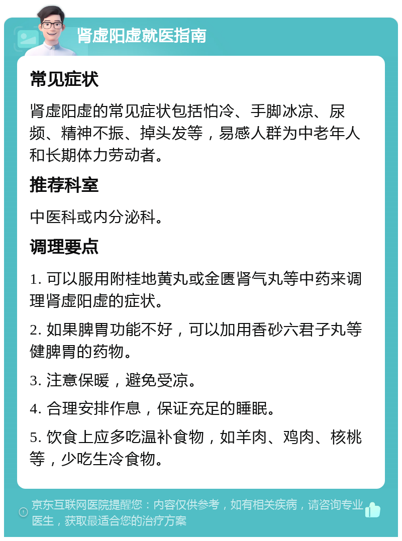 肾虚阳虚就医指南 常见症状 肾虚阳虚的常见症状包括怕冷、手脚冰凉、尿频、精神不振、掉头发等，易感人群为中老年人和长期体力劳动者。 推荐科室 中医科或内分泌科。 调理要点 1. 可以服用附桂地黄丸或金匮肾气丸等中药来调理肾虚阳虚的症状。 2. 如果脾胃功能不好，可以加用香砂六君子丸等健脾胃的药物。 3. 注意保暖，避免受凉。 4. 合理安排作息，保证充足的睡眠。 5. 饮食上应多吃温补食物，如羊肉、鸡肉、核桃等，少吃生冷食物。