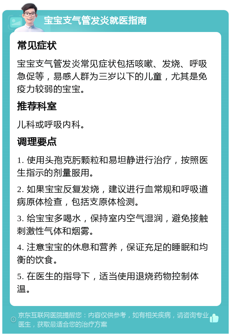 宝宝支气管发炎就医指南 常见症状 宝宝支气管发炎常见症状包括咳嗽、发烧、呼吸急促等，易感人群为三岁以下的儿童，尤其是免疫力较弱的宝宝。 推荐科室 儿科或呼吸内科。 调理要点 1. 使用头孢克肟颗粒和易坦静进行治疗，按照医生指示的剂量服用。 2. 如果宝宝反复发烧，建议进行血常规和呼吸道病原体检查，包括支原体检测。 3. 给宝宝多喝水，保持室内空气湿润，避免接触刺激性气体和烟雾。 4. 注意宝宝的休息和营养，保证充足的睡眠和均衡的饮食。 5. 在医生的指导下，适当使用退烧药物控制体温。