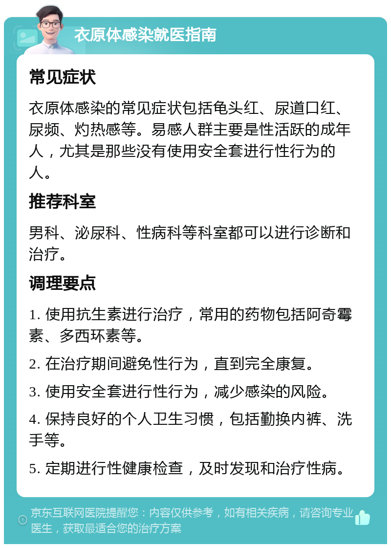 衣原体感染就医指南 常见症状 衣原体感染的常见症状包括龟头红、尿道口红、尿频、灼热感等。易感人群主要是性活跃的成年人，尤其是那些没有使用安全套进行性行为的人。 推荐科室 男科、泌尿科、性病科等科室都可以进行诊断和治疗。 调理要点 1. 使用抗生素进行治疗，常用的药物包括阿奇霉素、多西环素等。 2. 在治疗期间避免性行为，直到完全康复。 3. 使用安全套进行性行为，减少感染的风险。 4. 保持良好的个人卫生习惯，包括勤换内裤、洗手等。 5. 定期进行性健康检查，及时发现和治疗性病。