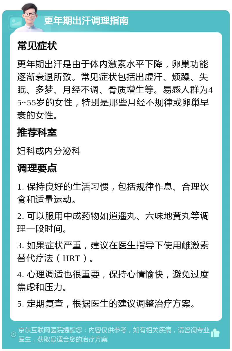 更年期出汗调理指南 常见症状 更年期出汗是由于体内激素水平下降，卵巢功能逐渐衰退所致。常见症状包括出虚汗、烦躁、失眠、多梦、月经不调、骨质增生等。易感人群为45~55岁的女性，特别是那些月经不规律或卵巢早衰的女性。 推荐科室 妇科或内分泌科 调理要点 1. 保持良好的生活习惯，包括规律作息、合理饮食和适量运动。 2. 可以服用中成药物如逍遥丸、六味地黄丸等调理一段时间。 3. 如果症状严重，建议在医生指导下使用雌激素替代疗法（HRT）。 4. 心理调适也很重要，保持心情愉快，避免过度焦虑和压力。 5. 定期复查，根据医生的建议调整治疗方案。