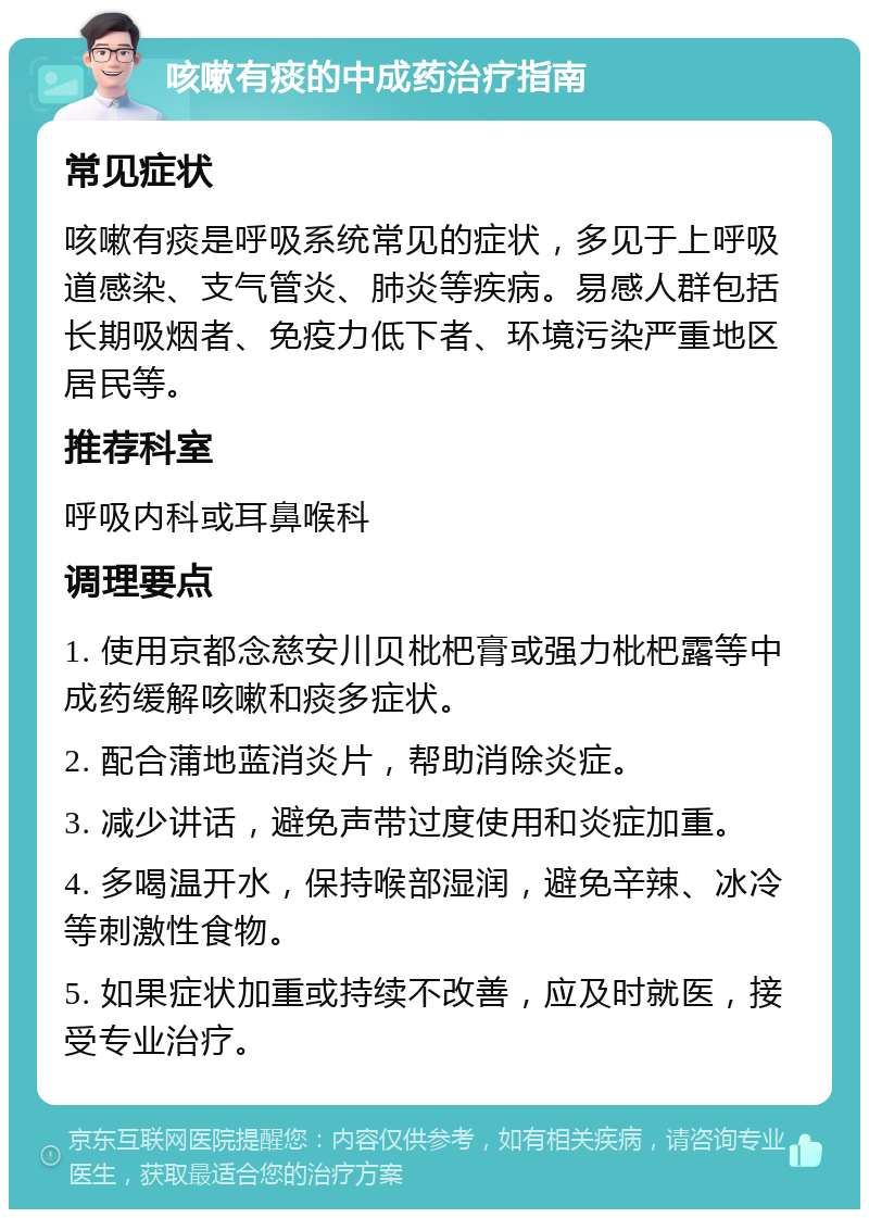 咳嗽有痰的中成药治疗指南 常见症状 咳嗽有痰是呼吸系统常见的症状，多见于上呼吸道感染、支气管炎、肺炎等疾病。易感人群包括长期吸烟者、免疫力低下者、环境污染严重地区居民等。 推荐科室 呼吸内科或耳鼻喉科 调理要点 1. 使用京都念慈安川贝枇杷膏或强力枇杷露等中成药缓解咳嗽和痰多症状。 2. 配合蒲地蓝消炎片，帮助消除炎症。 3. 减少讲话，避免声带过度使用和炎症加重。 4. 多喝温开水，保持喉部湿润，避免辛辣、冰冷等刺激性食物。 5. 如果症状加重或持续不改善，应及时就医，接受专业治疗。