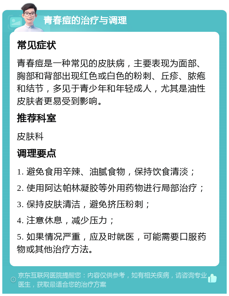 青春痘的治疗与调理 常见症状 青春痘是一种常见的皮肤病，主要表现为面部、胸部和背部出现红色或白色的粉刺、丘疹、脓疱和结节，多见于青少年和年轻成人，尤其是油性皮肤者更易受到影响。 推荐科室 皮肤科 调理要点 1. 避免食用辛辣、油腻食物，保持饮食清淡； 2. 使用阿达帕林凝胶等外用药物进行局部治疗； 3. 保持皮肤清洁，避免挤压粉刺； 4. 注意休息，减少压力； 5. 如果情况严重，应及时就医，可能需要口服药物或其他治疗方法。