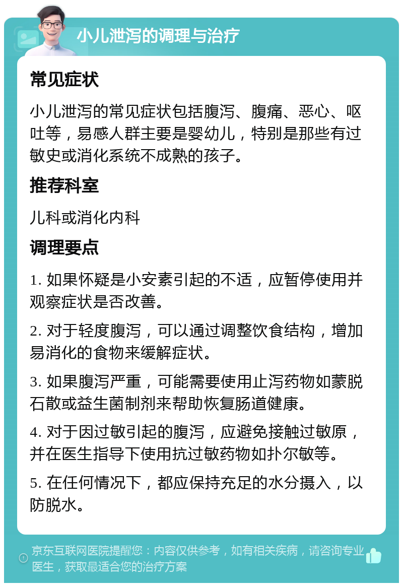 小儿泄泻的调理与治疗 常见症状 小儿泄泻的常见症状包括腹泻、腹痛、恶心、呕吐等，易感人群主要是婴幼儿，特别是那些有过敏史或消化系统不成熟的孩子。 推荐科室 儿科或消化内科 调理要点 1. 如果怀疑是小安素引起的不适，应暂停使用并观察症状是否改善。 2. 对于轻度腹泻，可以通过调整饮食结构，增加易消化的食物来缓解症状。 3. 如果腹泻严重，可能需要使用止泻药物如蒙脱石散或益生菌制剂来帮助恢复肠道健康。 4. 对于因过敏引起的腹泻，应避免接触过敏原，并在医生指导下使用抗过敏药物如扑尔敏等。 5. 在任何情况下，都应保持充足的水分摄入，以防脱水。