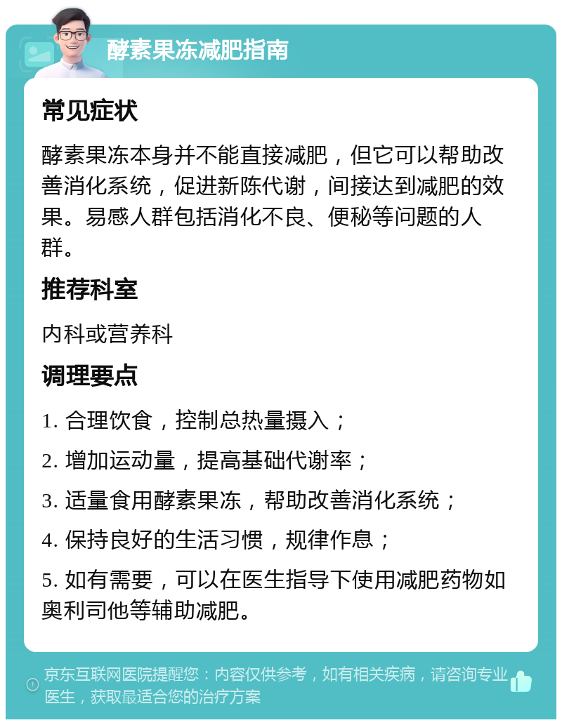 酵素果冻减肥指南 常见症状 酵素果冻本身并不能直接减肥，但它可以帮助改善消化系统，促进新陈代谢，间接达到减肥的效果。易感人群包括消化不良、便秘等问题的人群。 推荐科室 内科或营养科 调理要点 1. 合理饮食，控制总热量摄入； 2. 增加运动量，提高基础代谢率； 3. 适量食用酵素果冻，帮助改善消化系统； 4. 保持良好的生活习惯，规律作息； 5. 如有需要，可以在医生指导下使用减肥药物如奥利司他等辅助减肥。