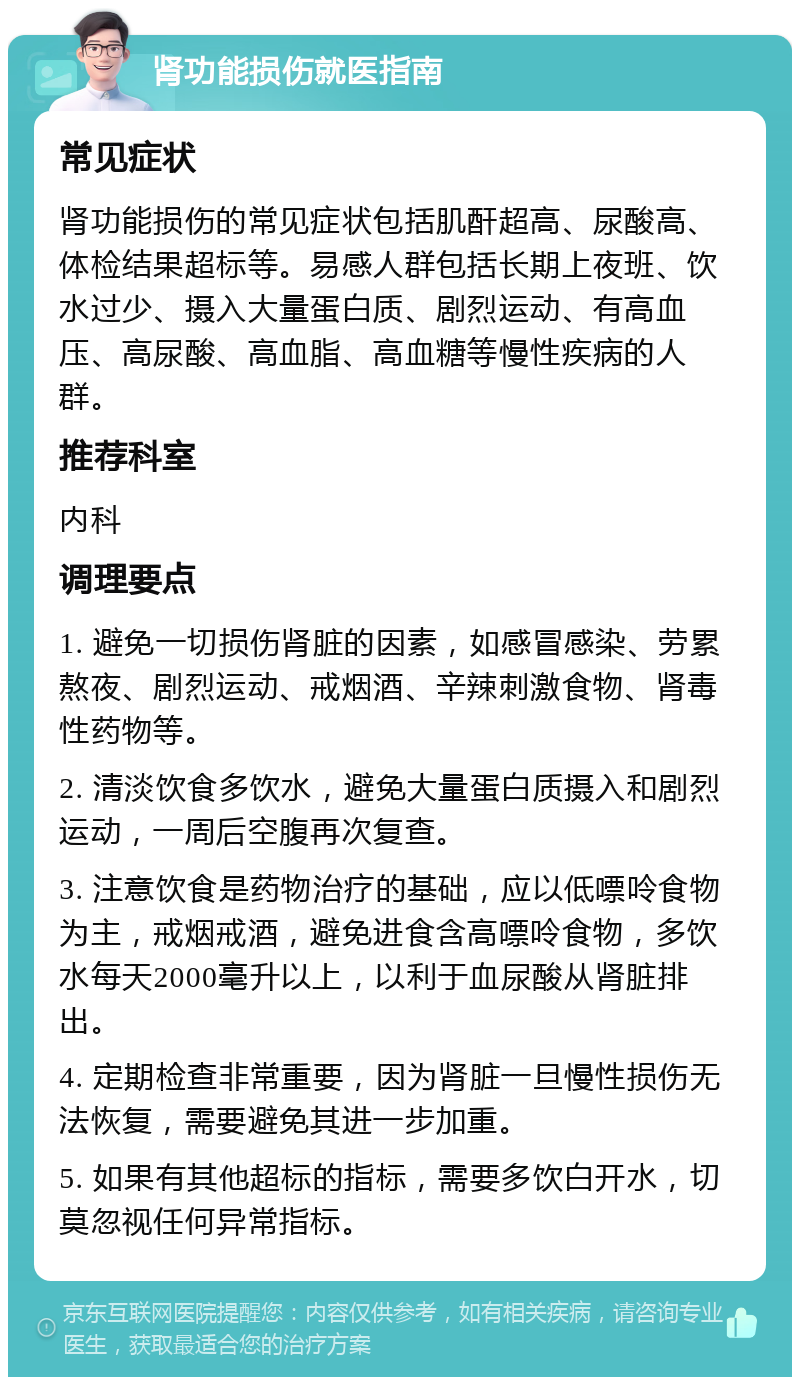 肾功能损伤就医指南 常见症状 肾功能损伤的常见症状包括肌酐超高、尿酸高、体检结果超标等。易感人群包括长期上夜班、饮水过少、摄入大量蛋白质、剧烈运动、有高血压、高尿酸、高血脂、高血糖等慢性疾病的人群。 推荐科室 内科 调理要点 1. 避免一切损伤肾脏的因素，如感冒感染、劳累熬夜、剧烈运动、戒烟酒、辛辣刺激食物、肾毒性药物等。 2. 清淡饮食多饮水，避免大量蛋白质摄入和剧烈运动，一周后空腹再次复查。 3. 注意饮食是药物治疗的基础，应以低嘌呤食物为主，戒烟戒酒，避免进食含高嘌呤食物，多饮水每天2000毫升以上，以利于血尿酸从肾脏排出。 4. 定期检查非常重要，因为肾脏一旦慢性损伤无法恢复，需要避免其进一步加重。 5. 如果有其他超标的指标，需要多饮白开水，切莫忽视任何异常指标。