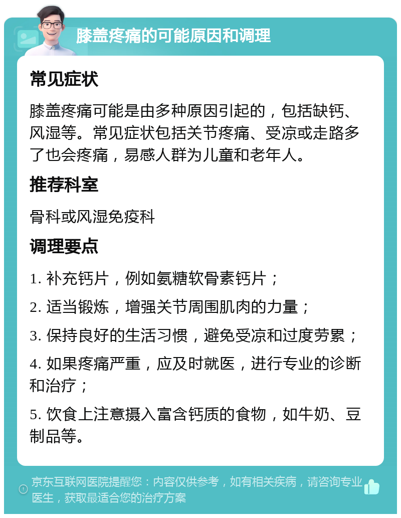 膝盖疼痛的可能原因和调理 常见症状 膝盖疼痛可能是由多种原因引起的，包括缺钙、风湿等。常见症状包括关节疼痛、受凉或走路多了也会疼痛，易感人群为儿童和老年人。 推荐科室 骨科或风湿免疫科 调理要点 1. 补充钙片，例如氨糖软骨素钙片； 2. 适当锻炼，增强关节周围肌肉的力量； 3. 保持良好的生活习惯，避免受凉和过度劳累； 4. 如果疼痛严重，应及时就医，进行专业的诊断和治疗； 5. 饮食上注意摄入富含钙质的食物，如牛奶、豆制品等。