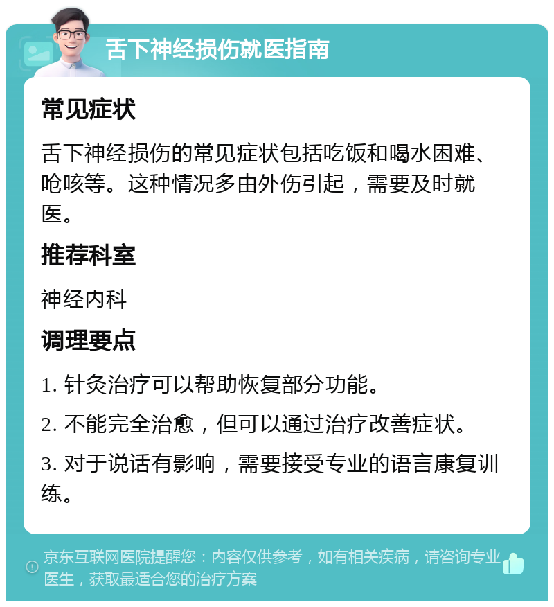 舌下神经损伤就医指南 常见症状 舌下神经损伤的常见症状包括吃饭和喝水困难、呛咳等。这种情况多由外伤引起，需要及时就医。 推荐科室 神经内科 调理要点 1. 针灸治疗可以帮助恢复部分功能。 2. 不能完全治愈，但可以通过治疗改善症状。 3. 对于说话有影响，需要接受专业的语言康复训练。