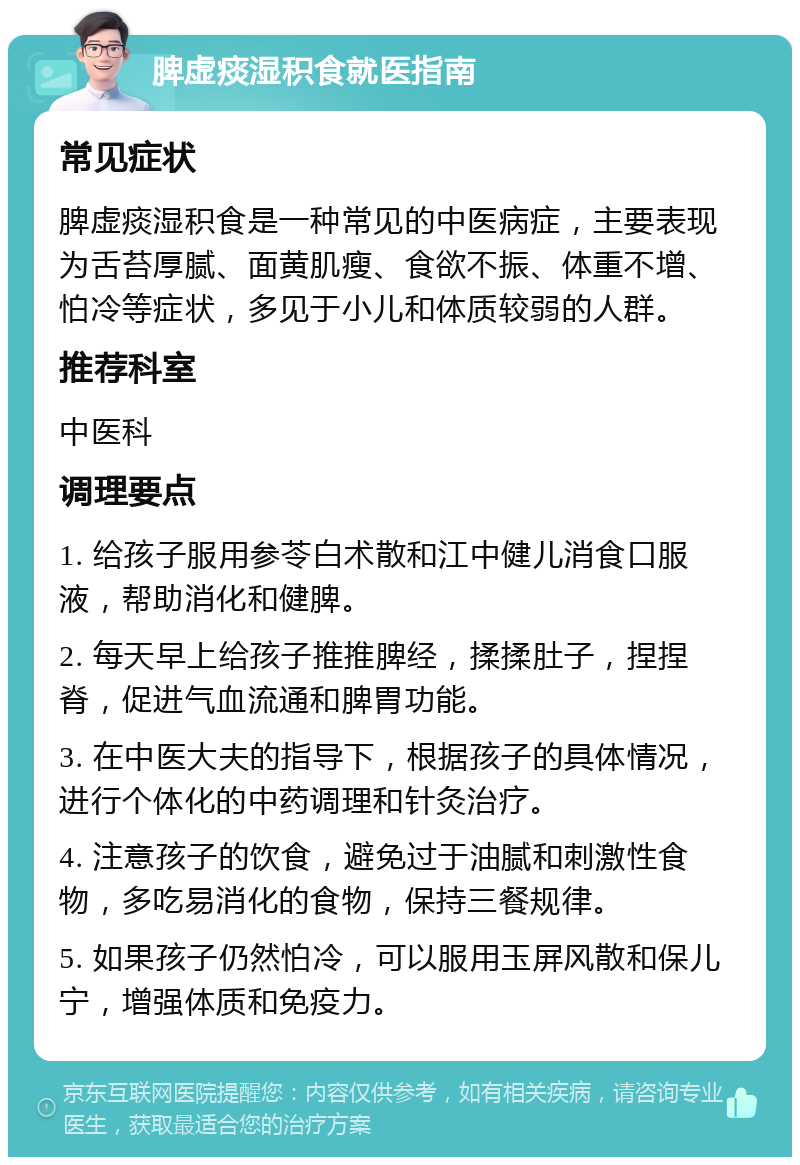 脾虚痰湿积食就医指南 常见症状 脾虚痰湿积食是一种常见的中医病症，主要表现为舌苔厚腻、面黄肌瘦、食欲不振、体重不增、怕冷等症状，多见于小儿和体质较弱的人群。 推荐科室 中医科 调理要点 1. 给孩子服用参苓白术散和江中健儿消食口服液，帮助消化和健脾。 2. 每天早上给孩子推推脾经，揉揉肚子，捏捏脊，促进气血流通和脾胃功能。 3. 在中医大夫的指导下，根据孩子的具体情况，进行个体化的中药调理和针灸治疗。 4. 注意孩子的饮食，避免过于油腻和刺激性食物，多吃易消化的食物，保持三餐规律。 5. 如果孩子仍然怕冷，可以服用玉屏风散和保儿宁，增强体质和免疫力。