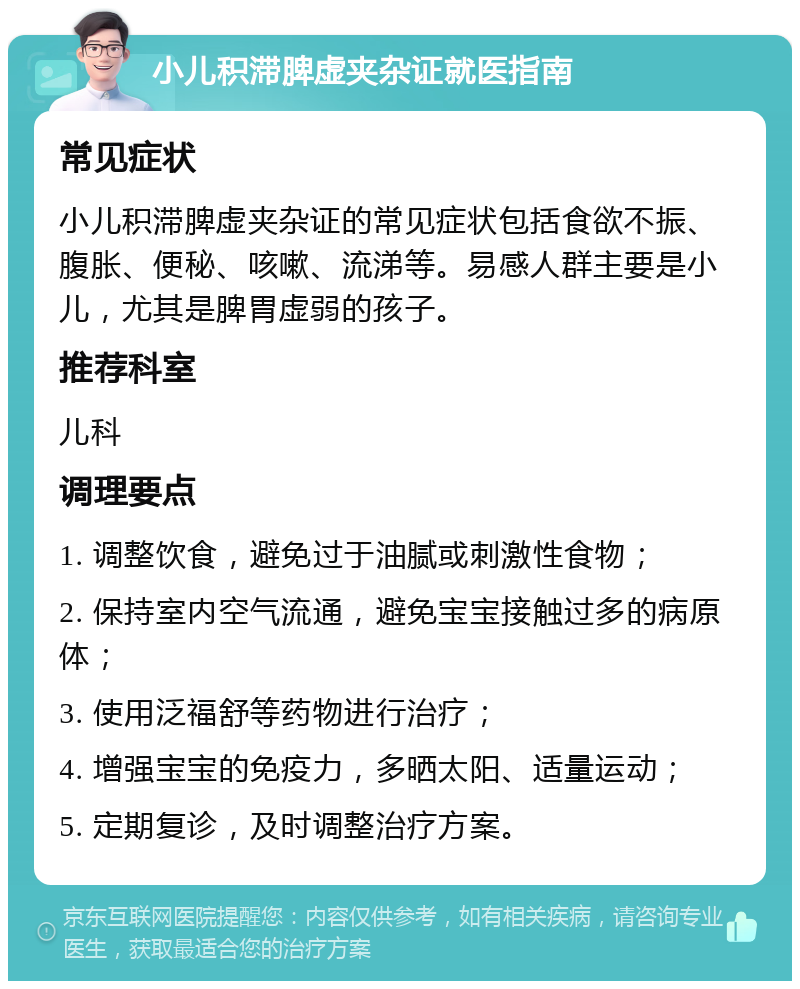 小儿积滞脾虚夹杂证就医指南 常见症状 小儿积滞脾虚夹杂证的常见症状包括食欲不振、腹胀、便秘、咳嗽、流涕等。易感人群主要是小儿，尤其是脾胃虚弱的孩子。 推荐科室 儿科 调理要点 1. 调整饮食，避免过于油腻或刺激性食物； 2. 保持室内空气流通，避免宝宝接触过多的病原体； 3. 使用泛福舒等药物进行治疗； 4. 增强宝宝的免疫力，多晒太阳、适量运动； 5. 定期复诊，及时调整治疗方案。