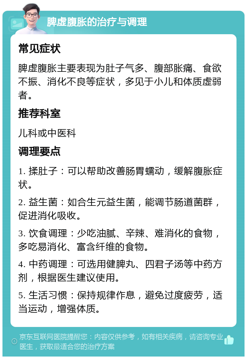 脾虚腹胀的治疗与调理 常见症状 脾虚腹胀主要表现为肚子气多、腹部胀痛、食欲不振、消化不良等症状，多见于小儿和体质虚弱者。 推荐科室 儿科或中医科 调理要点 1. 揉肚子：可以帮助改善肠胃蠕动，缓解腹胀症状。 2. 益生菌：如合生元益生菌，能调节肠道菌群，促进消化吸收。 3. 饮食调理：少吃油腻、辛辣、难消化的食物，多吃易消化、富含纤维的食物。 4. 中药调理：可选用健脾丸、四君子汤等中药方剂，根据医生建议使用。 5. 生活习惯：保持规律作息，避免过度疲劳，适当运动，增强体质。