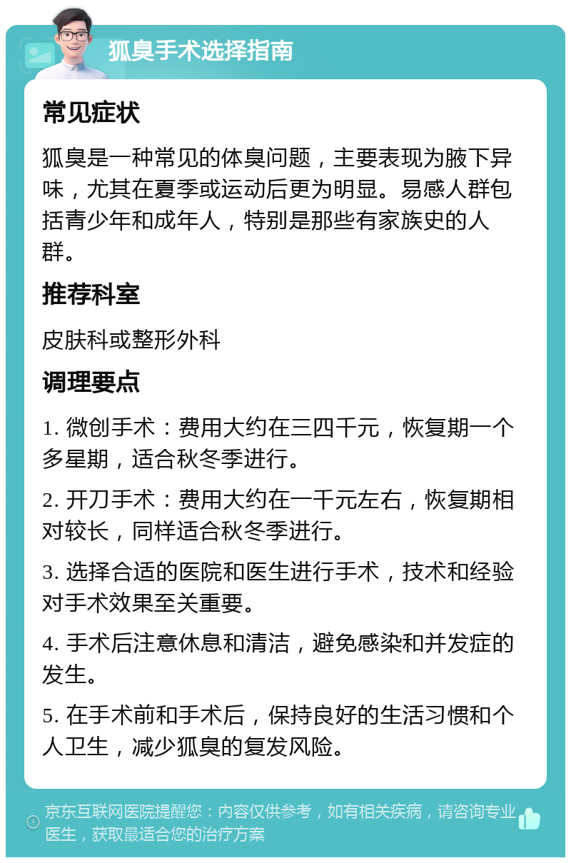 狐臭手术选择指南 常见症状 狐臭是一种常见的体臭问题，主要表现为腋下异味，尤其在夏季或运动后更为明显。易感人群包括青少年和成年人，特别是那些有家族史的人群。 推荐科室 皮肤科或整形外科 调理要点 1. 微创手术：费用大约在三四千元，恢复期一个多星期，适合秋冬季进行。 2. 开刀手术：费用大约在一千元左右，恢复期相对较长，同样适合秋冬季进行。 3. 选择合适的医院和医生进行手术，技术和经验对手术效果至关重要。 4. 手术后注意休息和清洁，避免感染和并发症的发生。 5. 在手术前和手术后，保持良好的生活习惯和个人卫生，减少狐臭的复发风险。