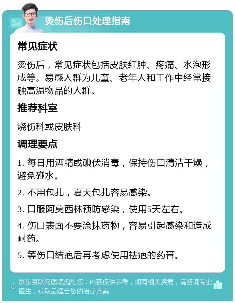 烫伤后伤口处理指南 常见症状 烫伤后，常见症状包括皮肤红肿、疼痛、水泡形成等。易感人群为儿童、老年人和工作中经常接触高温物品的人群。 推荐科室 烧伤科或皮肤科 调理要点 1. 每日用酒精或碘伏消毒，保持伤口清洁干燥，避免碰水。 2. 不用包扎，夏天包扎容易感染。 3. 口服阿莫西林预防感染，使用5天左右。 4. 伤口表面不要涂抹药物，容易引起感染和造成耐药。 5. 等伤口结疤后再考虑使用祛疤的药膏。