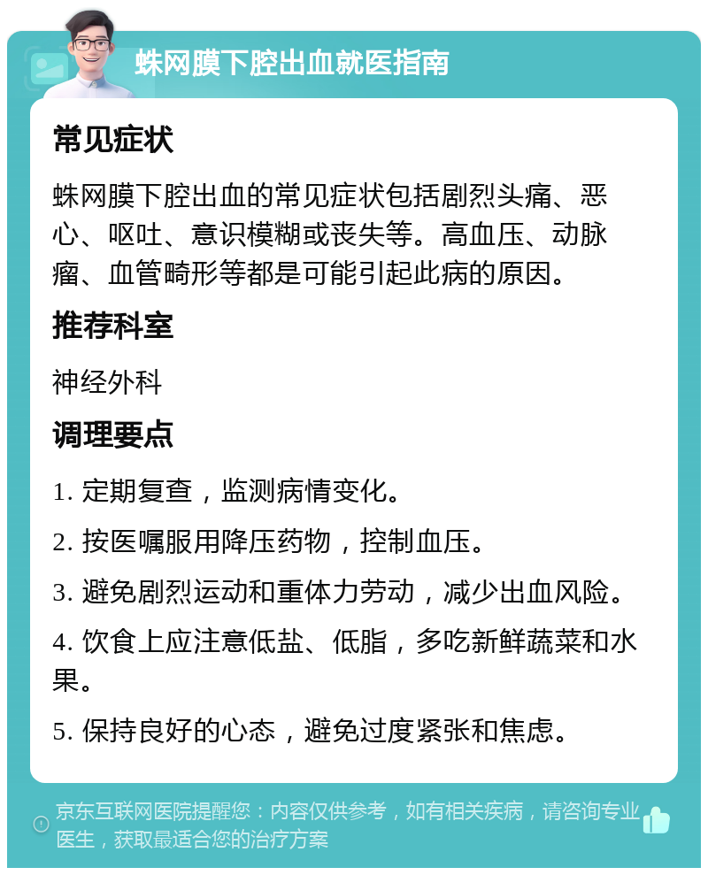 蛛网膜下腔出血就医指南 常见症状 蛛网膜下腔出血的常见症状包括剧烈头痛、恶心、呕吐、意识模糊或丧失等。高血压、动脉瘤、血管畸形等都是可能引起此病的原因。 推荐科室 神经外科 调理要点 1. 定期复查，监测病情变化。 2. 按医嘱服用降压药物，控制血压。 3. 避免剧烈运动和重体力劳动，减少出血风险。 4. 饮食上应注意低盐、低脂，多吃新鲜蔬菜和水果。 5. 保持良好的心态，避免过度紧张和焦虑。