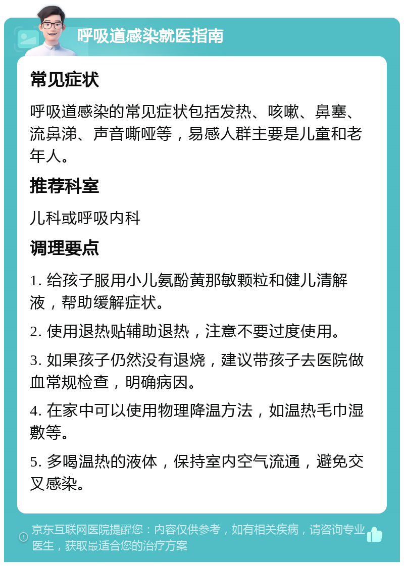 呼吸道感染就医指南 常见症状 呼吸道感染的常见症状包括发热、咳嗽、鼻塞、流鼻涕、声音嘶哑等，易感人群主要是儿童和老年人。 推荐科室 儿科或呼吸内科 调理要点 1. 给孩子服用小儿氨酚黄那敏颗粒和健儿清解液，帮助缓解症状。 2. 使用退热贴辅助退热，注意不要过度使用。 3. 如果孩子仍然没有退烧，建议带孩子去医院做血常规检查，明确病因。 4. 在家中可以使用物理降温方法，如温热毛巾湿敷等。 5. 多喝温热的液体，保持室内空气流通，避免交叉感染。