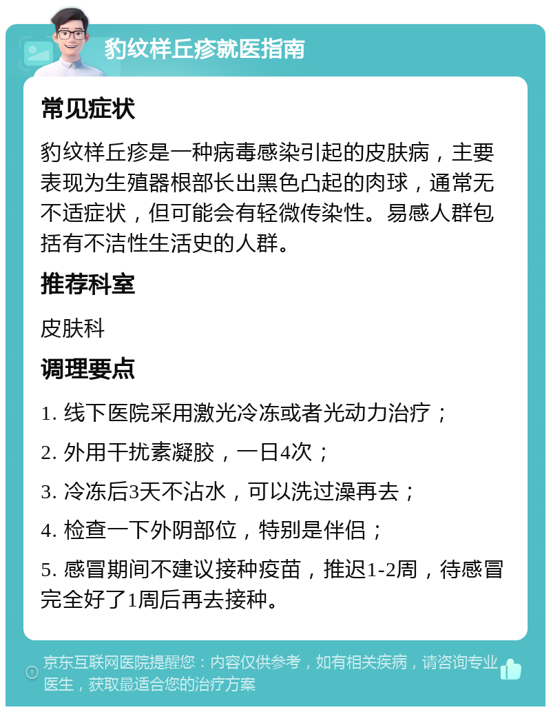 豹纹样丘疹就医指南 常见症状 豹纹样丘疹是一种病毒感染引起的皮肤病，主要表现为生殖器根部长出黑色凸起的肉球，通常无不适症状，但可能会有轻微传染性。易感人群包括有不洁性生活史的人群。 推荐科室 皮肤科 调理要点 1. 线下医院采用激光冷冻或者光动力治疗； 2. 外用干扰素凝胶，一日4次； 3. 冷冻后3天不沾水，可以洗过澡再去； 4. 检查一下外阴部位，特别是伴侣； 5. 感冒期间不建议接种疫苗，推迟1-2周，待感冒完全好了1周后再去接种。