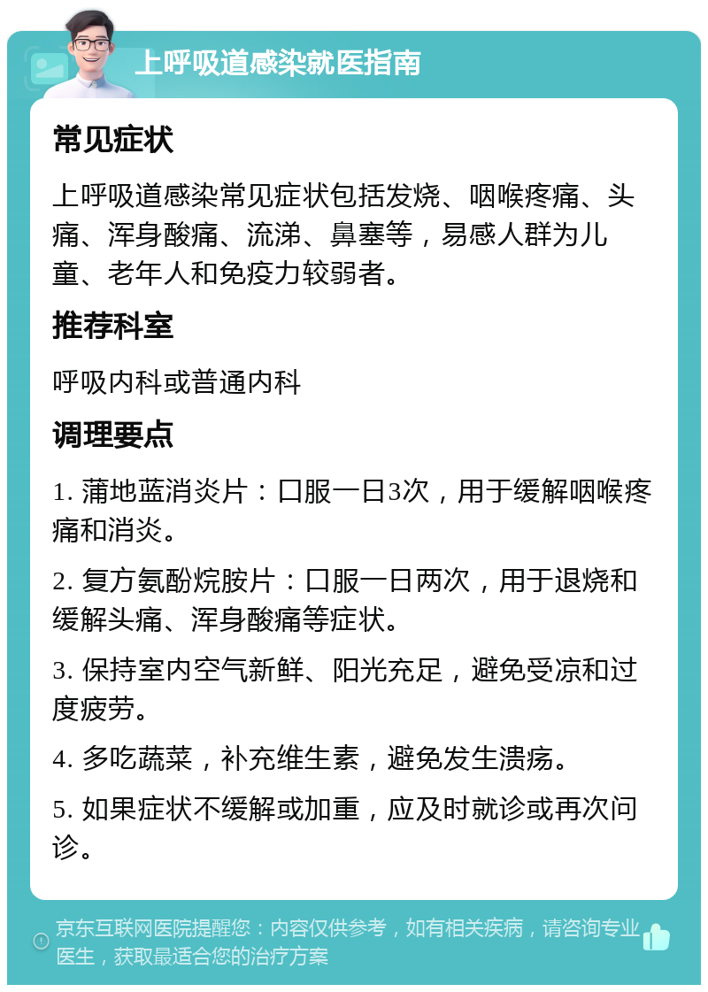 上呼吸道感染就医指南 常见症状 上呼吸道感染常见症状包括发烧、咽喉疼痛、头痛、浑身酸痛、流涕、鼻塞等，易感人群为儿童、老年人和免疫力较弱者。 推荐科室 呼吸内科或普通内科 调理要点 1. 蒲地蓝消炎片：口服一日3次，用于缓解咽喉疼痛和消炎。 2. 复方氨酚烷胺片：口服一日两次，用于退烧和缓解头痛、浑身酸痛等症状。 3. 保持室内空气新鲜、阳光充足，避免受凉和过度疲劳。 4. 多吃蔬菜，补充维生素，避免发生溃疡。 5. 如果症状不缓解或加重，应及时就诊或再次问诊。