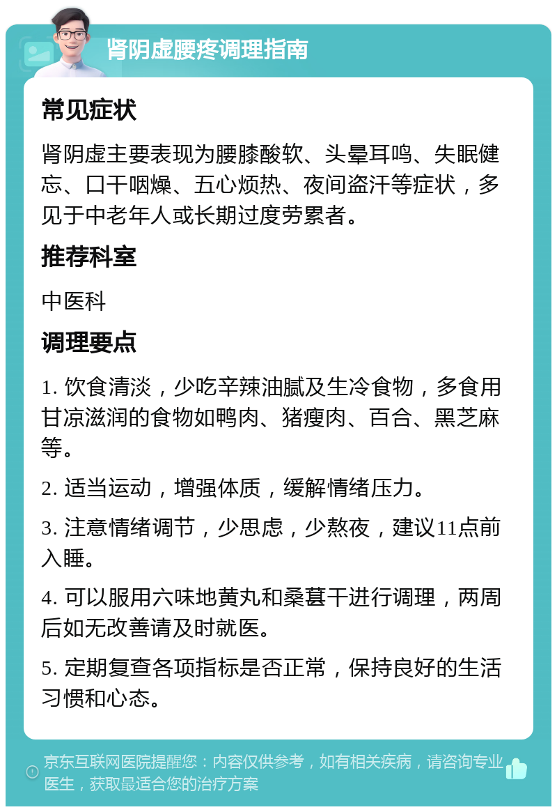 肾阴虚腰疼调理指南 常见症状 肾阴虚主要表现为腰膝酸软、头晕耳鸣、失眠健忘、口干咽燥、五心烦热、夜间盗汗等症状，多见于中老年人或长期过度劳累者。 推荐科室 中医科 调理要点 1. 饮食清淡，少吃辛辣油腻及生冷食物，多食用甘凉滋润的食物如鸭肉、猪瘦肉、百合、黑芝麻等。 2. 适当运动，增强体质，缓解情绪压力。 3. 注意情绪调节，少思虑，少熬夜，建议11点前入睡。 4. 可以服用六味地黄丸和桑葚干进行调理，两周后如无改善请及时就医。 5. 定期复查各项指标是否正常，保持良好的生活习惯和心态。