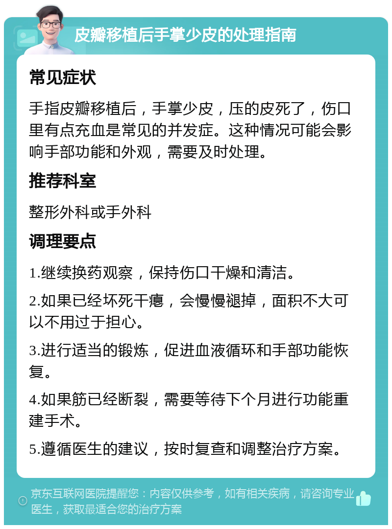 皮瓣移植后手掌少皮的处理指南 常见症状 手指皮瓣移植后，手掌少皮，压的皮死了，伤口里有点充血是常见的并发症。这种情况可能会影响手部功能和外观，需要及时处理。 推荐科室 整形外科或手外科 调理要点 1.继续换药观察，保持伤口干燥和清洁。 2.如果已经坏死干瘪，会慢慢褪掉，面积不大可以不用过于担心。 3.进行适当的锻炼，促进血液循环和手部功能恢复。 4.如果筋已经断裂，需要等待下个月进行功能重建手术。 5.遵循医生的建议，按时复查和调整治疗方案。