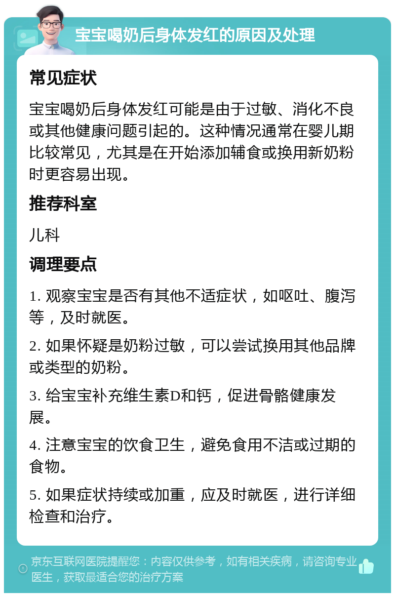 宝宝喝奶后身体发红的原因及处理 常见症状 宝宝喝奶后身体发红可能是由于过敏、消化不良或其他健康问题引起的。这种情况通常在婴儿期比较常见，尤其是在开始添加辅食或换用新奶粉时更容易出现。 推荐科室 儿科 调理要点 1. 观察宝宝是否有其他不适症状，如呕吐、腹泻等，及时就医。 2. 如果怀疑是奶粉过敏，可以尝试换用其他品牌或类型的奶粉。 3. 给宝宝补充维生素D和钙，促进骨骼健康发展。 4. 注意宝宝的饮食卫生，避免食用不洁或过期的食物。 5. 如果症状持续或加重，应及时就医，进行详细检查和治疗。