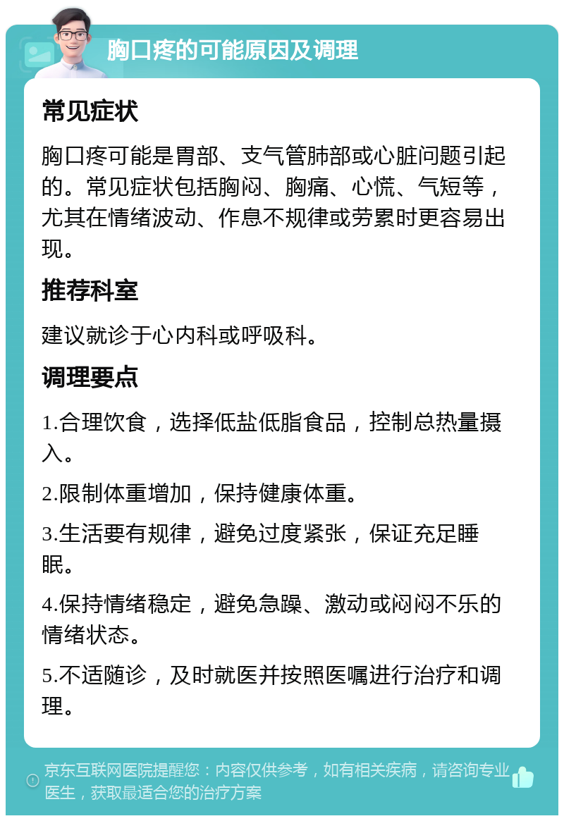 胸口疼的可能原因及调理 常见症状 胸口疼可能是胃部、支气管肺部或心脏问题引起的。常见症状包括胸闷、胸痛、心慌、气短等，尤其在情绪波动、作息不规律或劳累时更容易出现。 推荐科室 建议就诊于心内科或呼吸科。 调理要点 1.合理饮食，选择低盐低脂食品，控制总热量摄入。 2.限制体重增加，保持健康体重。 3.生活要有规律，避免过度紧张，保证充足睡眠。 4.保持情绪稳定，避免急躁、激动或闷闷不乐的情绪状态。 5.不适随诊，及时就医并按照医嘱进行治疗和调理。