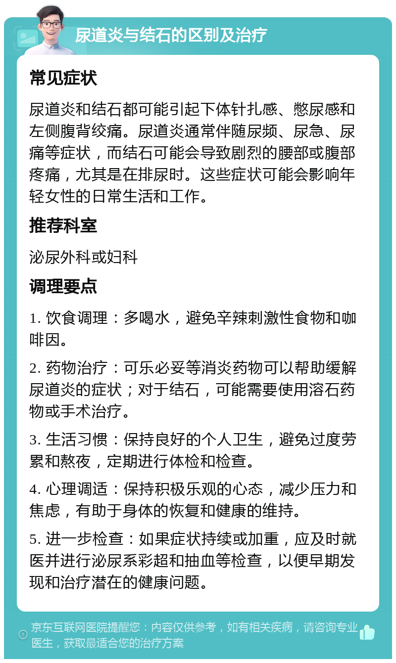 尿道炎与结石的区别及治疗 常见症状 尿道炎和结石都可能引起下体针扎感、憋尿感和左侧腹背绞痛。尿道炎通常伴随尿频、尿急、尿痛等症状，而结石可能会导致剧烈的腰部或腹部疼痛，尤其是在排尿时。这些症状可能会影响年轻女性的日常生活和工作。 推荐科室 泌尿外科或妇科 调理要点 1. 饮食调理：多喝水，避免辛辣刺激性食物和咖啡因。 2. 药物治疗：可乐必妥等消炎药物可以帮助缓解尿道炎的症状；对于结石，可能需要使用溶石药物或手术治疗。 3. 生活习惯：保持良好的个人卫生，避免过度劳累和熬夜，定期进行体检和检查。 4. 心理调适：保持积极乐观的心态，减少压力和焦虑，有助于身体的恢复和健康的维持。 5. 进一步检查：如果症状持续或加重，应及时就医并进行泌尿系彩超和抽血等检查，以便早期发现和治疗潜在的健康问题。