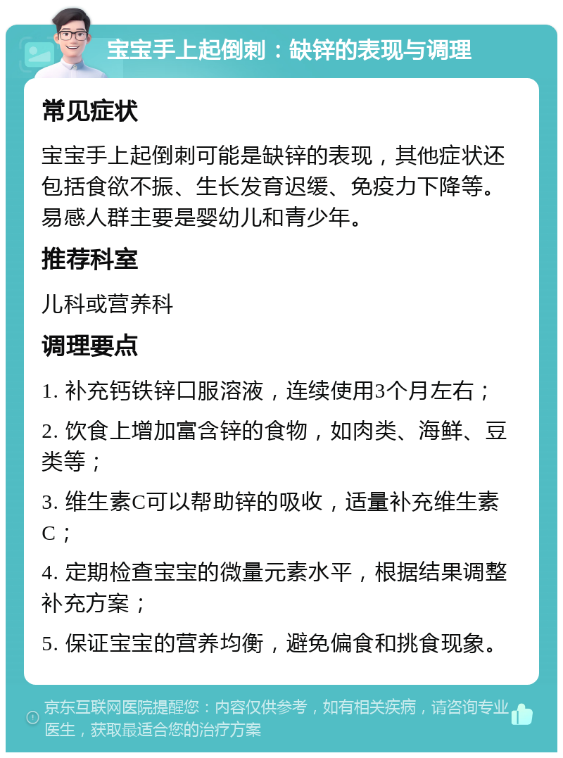 宝宝手上起倒刺：缺锌的表现与调理 常见症状 宝宝手上起倒刺可能是缺锌的表现，其他症状还包括食欲不振、生长发育迟缓、免疫力下降等。易感人群主要是婴幼儿和青少年。 推荐科室 儿科或营养科 调理要点 1. 补充钙铁锌口服溶液，连续使用3个月左右； 2. 饮食上增加富含锌的食物，如肉类、海鲜、豆类等； 3. 维生素C可以帮助锌的吸收，适量补充维生素C； 4. 定期检查宝宝的微量元素水平，根据结果调整补充方案； 5. 保证宝宝的营养均衡，避免偏食和挑食现象。