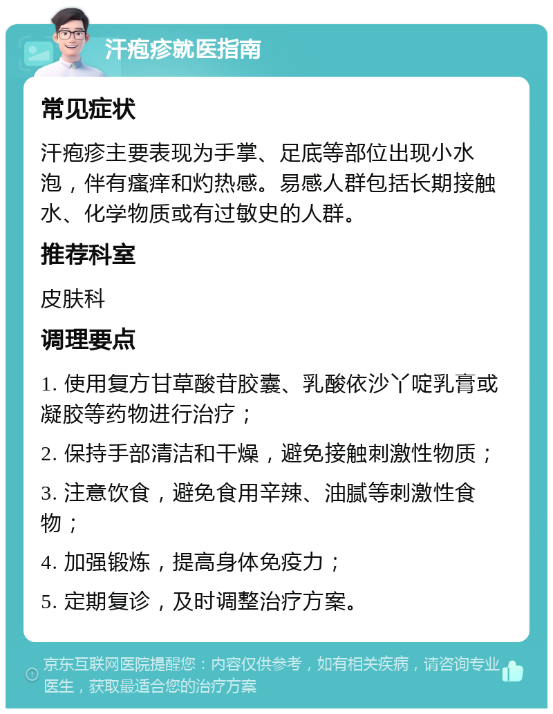 汗疱疹就医指南 常见症状 汗疱疹主要表现为手掌、足底等部位出现小水泡，伴有瘙痒和灼热感。易感人群包括长期接触水、化学物质或有过敏史的人群。 推荐科室 皮肤科 调理要点 1. 使用复方甘草酸苷胶囊、乳酸依沙丫啶乳膏或凝胶等药物进行治疗； 2. 保持手部清洁和干燥，避免接触刺激性物质； 3. 注意饮食，避免食用辛辣、油腻等刺激性食物； 4. 加强锻炼，提高身体免疫力； 5. 定期复诊，及时调整治疗方案。