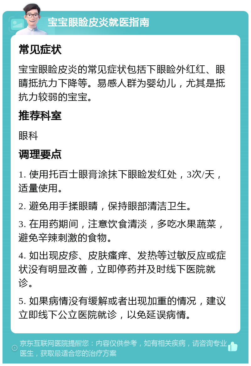 宝宝眼睑皮炎就医指南 常见症状 宝宝眼睑皮炎的常见症状包括下眼睑外红红、眼睛抵抗力下降等。易感人群为婴幼儿，尤其是抵抗力较弱的宝宝。 推荐科室 眼科 调理要点 1. 使用托百士眼膏涂抹下眼睑发红处，3次/天，适量使用。 2. 避免用手揉眼睛，保持眼部清洁卫生。 3. 在用药期间，注意饮食清淡，多吃水果蔬菜，避免辛辣刺激的食物。 4. 如出现皮疹、皮肤瘙痒、发热等过敏反应或症状没有明显改善，立即停药并及时线下医院就诊。 5. 如果病情没有缓解或者出现加重的情况，建议立即线下公立医院就诊，以免延误病情。