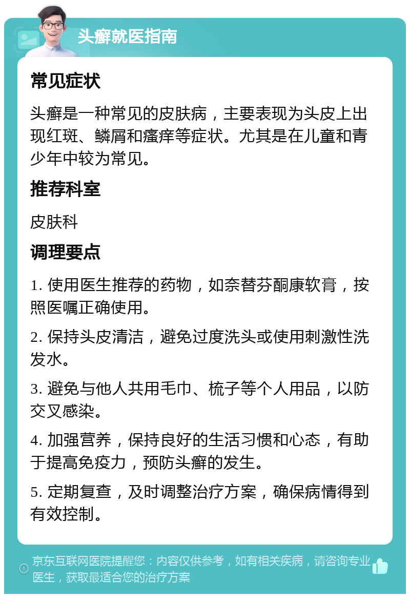 头癣就医指南 常见症状 头癣是一种常见的皮肤病，主要表现为头皮上出现红斑、鳞屑和瘙痒等症状。尤其是在儿童和青少年中较为常见。 推荐科室 皮肤科 调理要点 1. 使用医生推荐的药物，如奈替芬酮康软膏，按照医嘱正确使用。 2. 保持头皮清洁，避免过度洗头或使用刺激性洗发水。 3. 避免与他人共用毛巾、梳子等个人用品，以防交叉感染。 4. 加强营养，保持良好的生活习惯和心态，有助于提高免疫力，预防头癣的发生。 5. 定期复查，及时调整治疗方案，确保病情得到有效控制。