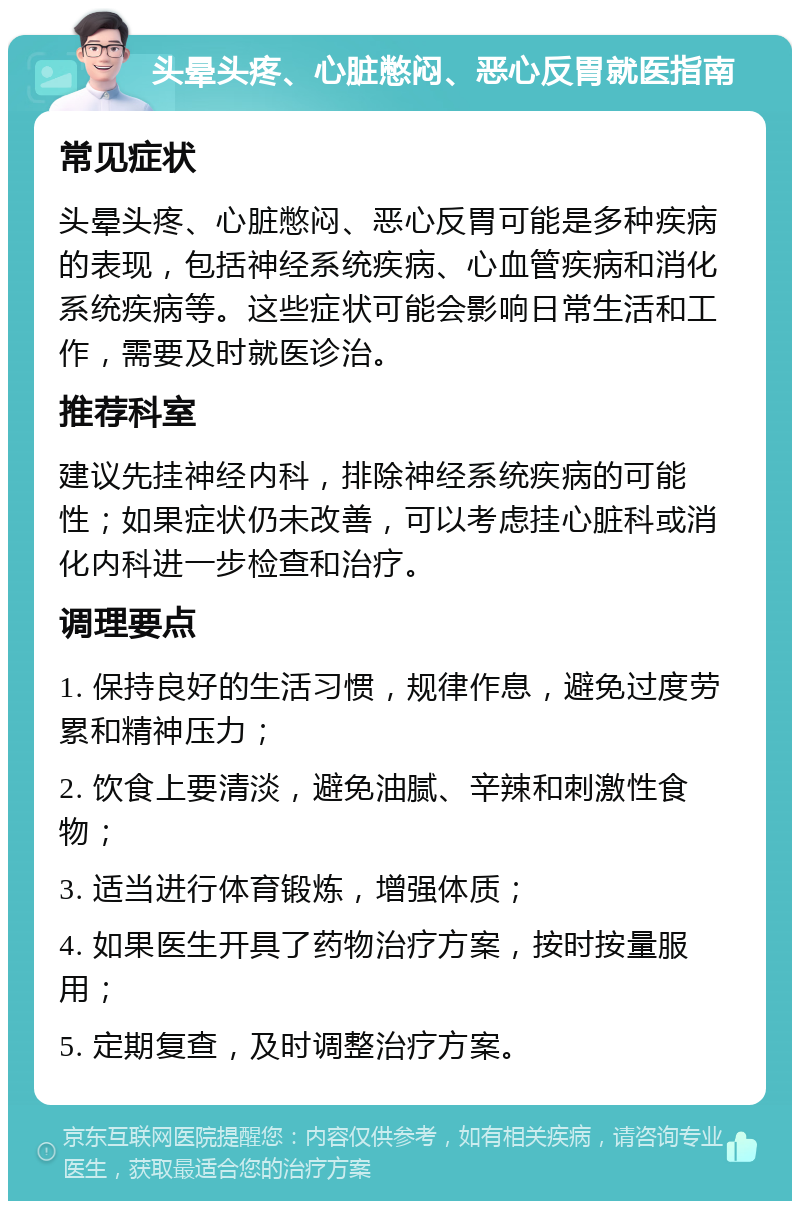 头晕头疼、心脏憋闷、恶心反胃就医指南 常见症状 头晕头疼、心脏憋闷、恶心反胃可能是多种疾病的表现，包括神经系统疾病、心血管疾病和消化系统疾病等。这些症状可能会影响日常生活和工作，需要及时就医诊治。 推荐科室 建议先挂神经内科，排除神经系统疾病的可能性；如果症状仍未改善，可以考虑挂心脏科或消化内科进一步检查和治疗。 调理要点 1. 保持良好的生活习惯，规律作息，避免过度劳累和精神压力； 2. 饮食上要清淡，避免油腻、辛辣和刺激性食物； 3. 适当进行体育锻炼，增强体质； 4. 如果医生开具了药物治疗方案，按时按量服用； 5. 定期复查，及时调整治疗方案。