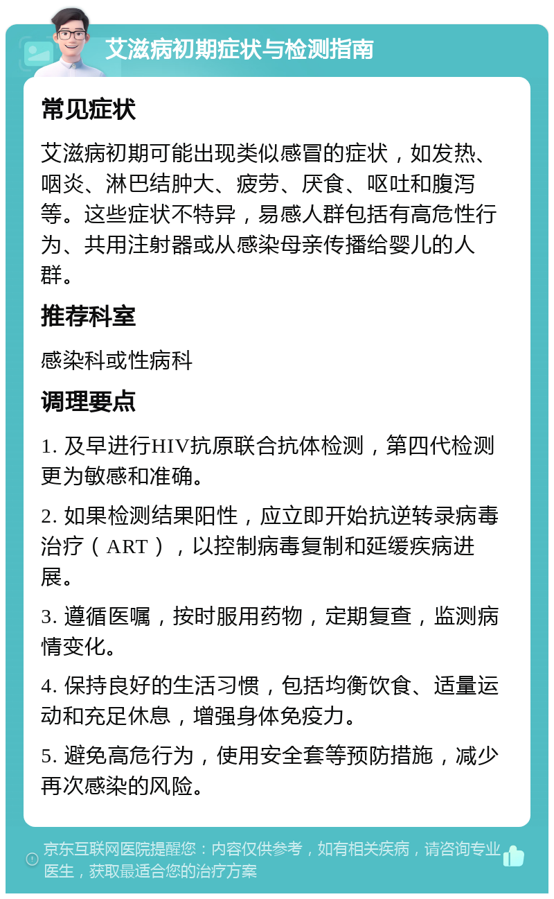 艾滋病初期症状与检测指南 常见症状 艾滋病初期可能出现类似感冒的症状，如发热、咽炎、淋巴结肿大、疲劳、厌食、呕吐和腹泻等。这些症状不特异，易感人群包括有高危性行为、共用注射器或从感染母亲传播给婴儿的人群。 推荐科室 感染科或性病科 调理要点 1. 及早进行HIV抗原联合抗体检测，第四代检测更为敏感和准确。 2. 如果检测结果阳性，应立即开始抗逆转录病毒治疗（ART），以控制病毒复制和延缓疾病进展。 3. 遵循医嘱，按时服用药物，定期复查，监测病情变化。 4. 保持良好的生活习惯，包括均衡饮食、适量运动和充足休息，增强身体免疫力。 5. 避免高危行为，使用安全套等预防措施，减少再次感染的风险。