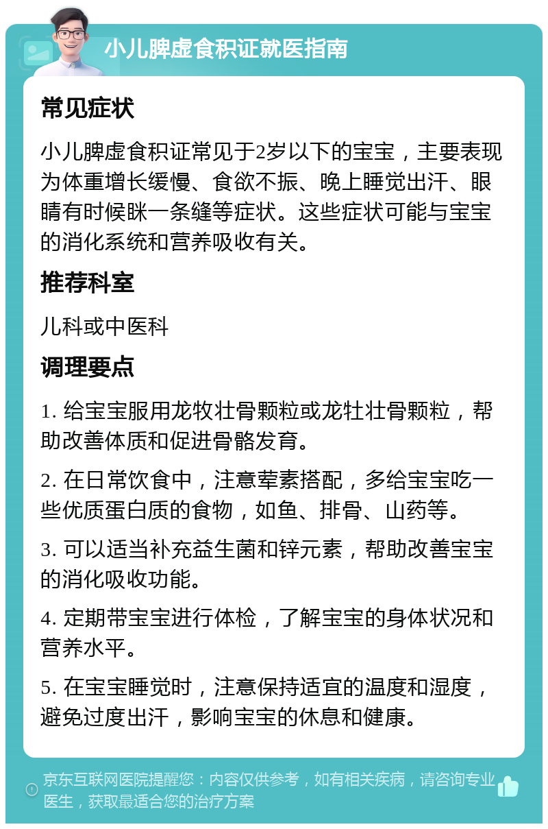 小儿脾虚食积证就医指南 常见症状 小儿脾虚食积证常见于2岁以下的宝宝，主要表现为体重增长缓慢、食欲不振、晚上睡觉出汗、眼睛有时候眯一条缝等症状。这些症状可能与宝宝的消化系统和营养吸收有关。 推荐科室 儿科或中医科 调理要点 1. 给宝宝服用龙牧壮骨颗粒或龙牡壮骨颗粒，帮助改善体质和促进骨骼发育。 2. 在日常饮食中，注意荤素搭配，多给宝宝吃一些优质蛋白质的食物，如鱼、排骨、山药等。 3. 可以适当补充益生菌和锌元素，帮助改善宝宝的消化吸收功能。 4. 定期带宝宝进行体检，了解宝宝的身体状况和营养水平。 5. 在宝宝睡觉时，注意保持适宜的温度和湿度，避免过度出汗，影响宝宝的休息和健康。