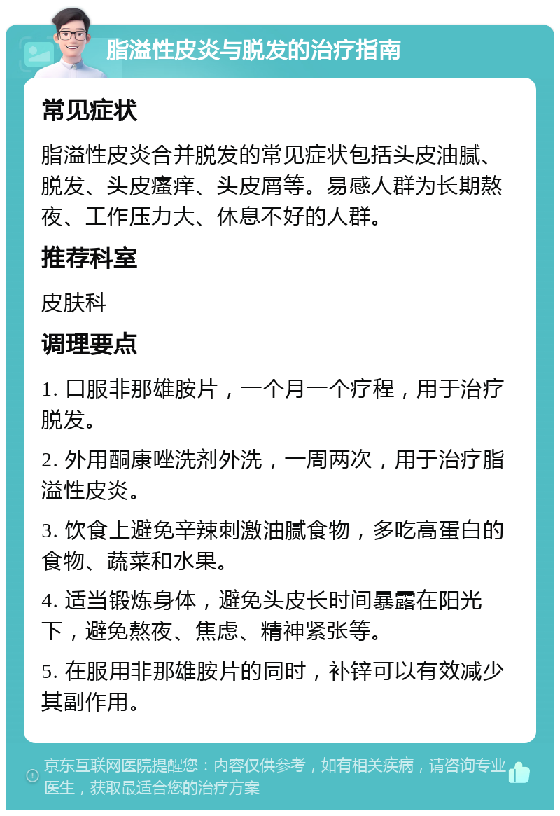 脂溢性皮炎与脱发的治疗指南 常见症状 脂溢性皮炎合并脱发的常见症状包括头皮油腻、脱发、头皮瘙痒、头皮屑等。易感人群为长期熬夜、工作压力大、休息不好的人群。 推荐科室 皮肤科 调理要点 1. 口服非那雄胺片，一个月一个疗程，用于治疗脱发。 2. 外用酮康唑洗剂外洗，一周两次，用于治疗脂溢性皮炎。 3. 饮食上避免辛辣刺激油腻食物，多吃高蛋白的食物、蔬菜和水果。 4. 适当锻炼身体，避免头皮长时间暴露在阳光下，避免熬夜、焦虑、精神紧张等。 5. 在服用非那雄胺片的同时，补锌可以有效减少其副作用。