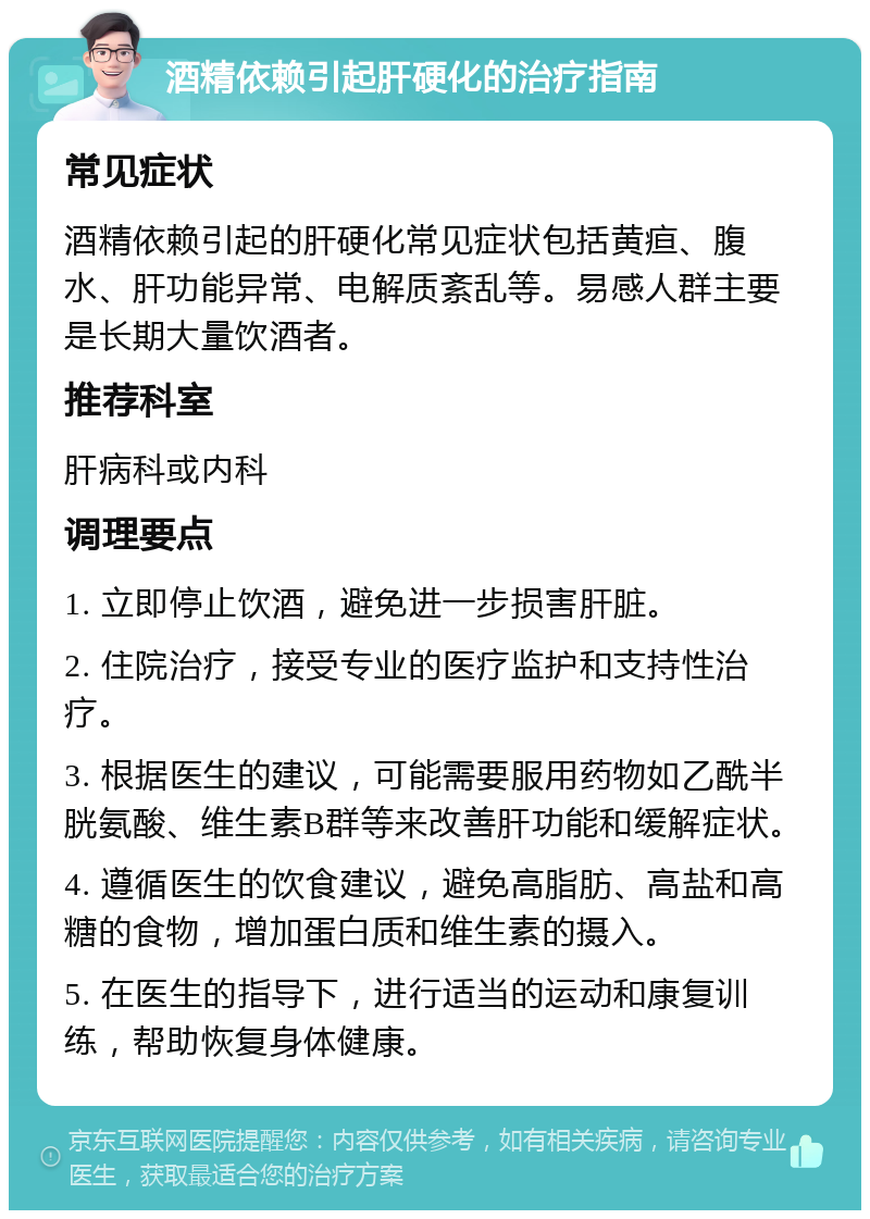 酒精依赖引起肝硬化的治疗指南 常见症状 酒精依赖引起的肝硬化常见症状包括黄疸、腹水、肝功能异常、电解质紊乱等。易感人群主要是长期大量饮酒者。 推荐科室 肝病科或内科 调理要点 1. 立即停止饮酒，避免进一步损害肝脏。 2. 住院治疗，接受专业的医疗监护和支持性治疗。 3. 根据医生的建议，可能需要服用药物如乙酰半胱氨酸、维生素B群等来改善肝功能和缓解症状。 4. 遵循医生的饮食建议，避免高脂肪、高盐和高糖的食物，增加蛋白质和维生素的摄入。 5. 在医生的指导下，进行适当的运动和康复训练，帮助恢复身体健康。