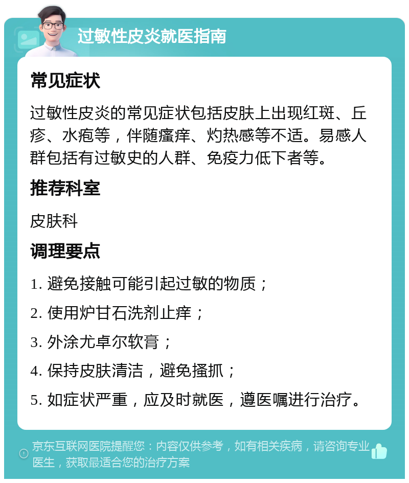 过敏性皮炎就医指南 常见症状 过敏性皮炎的常见症状包括皮肤上出现红斑、丘疹、水疱等，伴随瘙痒、灼热感等不适。易感人群包括有过敏史的人群、免疫力低下者等。 推荐科室 皮肤科 调理要点 1. 避免接触可能引起过敏的物质； 2. 使用炉甘石洗剂止痒； 3. 外涂尤卓尔软膏； 4. 保持皮肤清洁，避免搔抓； 5. 如症状严重，应及时就医，遵医嘱进行治疗。