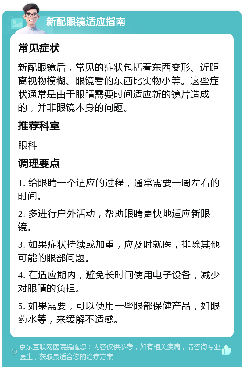 新配眼镜适应指南 常见症状 新配眼镜后，常见的症状包括看东西变形、近距离视物模糊、眼镜看的东西比实物小等。这些症状通常是由于眼睛需要时间适应新的镜片造成的，并非眼镜本身的问题。 推荐科室 眼科 调理要点 1. 给眼睛一个适应的过程，通常需要一周左右的时间。 2. 多进行户外活动，帮助眼睛更快地适应新眼镜。 3. 如果症状持续或加重，应及时就医，排除其他可能的眼部问题。 4. 在适应期内，避免长时间使用电子设备，减少对眼睛的负担。 5. 如果需要，可以使用一些眼部保健产品，如眼药水等，来缓解不适感。