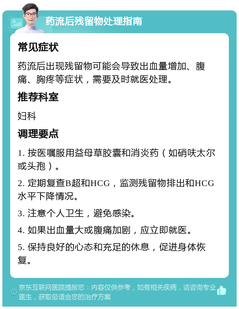 药流后残留物处理指南 常见症状 药流后出现残留物可能会导致出血量增加、腹痛、胸疼等症状，需要及时就医处理。 推荐科室 妇科 调理要点 1. 按医嘱服用益母草胶囊和消炎药（如硝呋太尔或头孢）。 2. 定期复查B超和HCG，监测残留物排出和HCG水平下降情况。 3. 注意个人卫生，避免感染。 4. 如果出血量大或腹痛加剧，应立即就医。 5. 保持良好的心态和充足的休息，促进身体恢复。