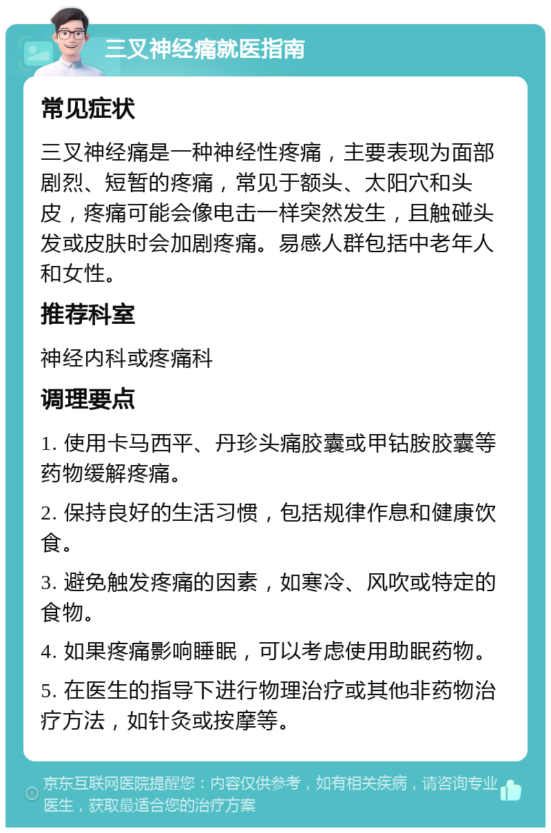 三叉神经痛就医指南 常见症状 三叉神经痛是一种神经性疼痛，主要表现为面部剧烈、短暂的疼痛，常见于额头、太阳穴和头皮，疼痛可能会像电击一样突然发生，且触碰头发或皮肤时会加剧疼痛。易感人群包括中老年人和女性。 推荐科室 神经内科或疼痛科 调理要点 1. 使用卡马西平、丹珍头痛胶囊或甲钴胺胶囊等药物缓解疼痛。 2. 保持良好的生活习惯，包括规律作息和健康饮食。 3. 避免触发疼痛的因素，如寒冷、风吹或特定的食物。 4. 如果疼痛影响睡眠，可以考虑使用助眠药物。 5. 在医生的指导下进行物理治疗或其他非药物治疗方法，如针灸或按摩等。