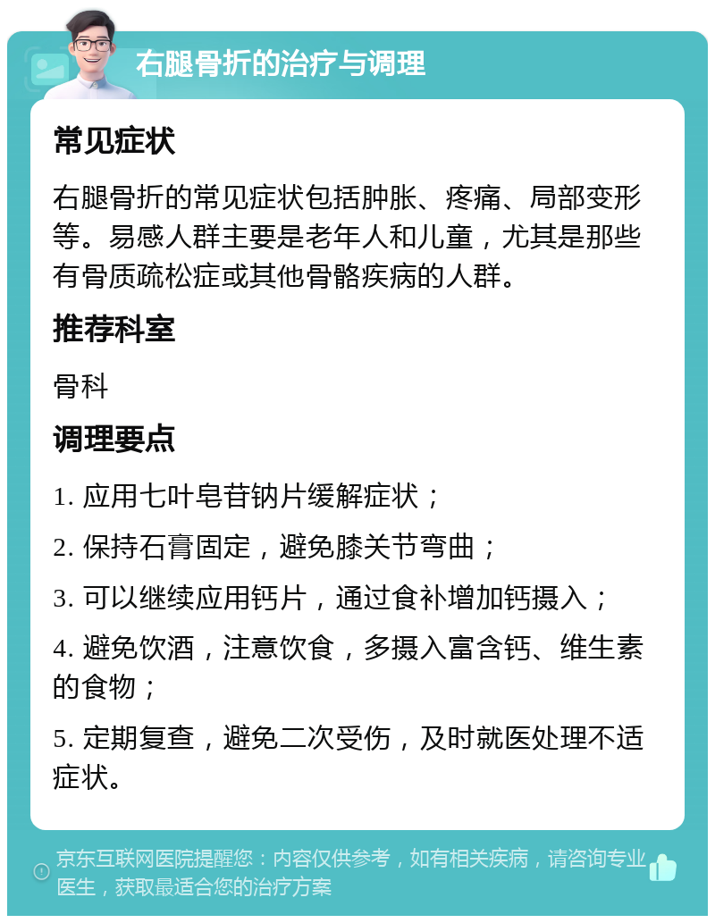 右腿骨折的治疗与调理 常见症状 右腿骨折的常见症状包括肿胀、疼痛、局部变形等。易感人群主要是老年人和儿童，尤其是那些有骨质疏松症或其他骨骼疾病的人群。 推荐科室 骨科 调理要点 1. 应用七叶皂苷钠片缓解症状； 2. 保持石膏固定，避免膝关节弯曲； 3. 可以继续应用钙片，通过食补增加钙摄入； 4. 避免饮酒，注意饮食，多摄入富含钙、维生素的食物； 5. 定期复查，避免二次受伤，及时就医处理不适症状。