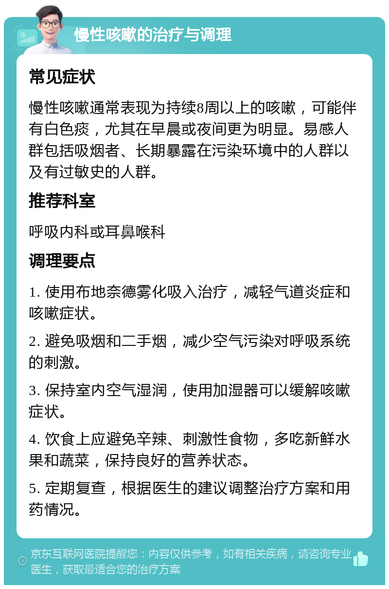 慢性咳嗽的治疗与调理 常见症状 慢性咳嗽通常表现为持续8周以上的咳嗽，可能伴有白色痰，尤其在早晨或夜间更为明显。易感人群包括吸烟者、长期暴露在污染环境中的人群以及有过敏史的人群。 推荐科室 呼吸内科或耳鼻喉科 调理要点 1. 使用布地奈德雾化吸入治疗，减轻气道炎症和咳嗽症状。 2. 避免吸烟和二手烟，减少空气污染对呼吸系统的刺激。 3. 保持室内空气湿润，使用加湿器可以缓解咳嗽症状。 4. 饮食上应避免辛辣、刺激性食物，多吃新鲜水果和蔬菜，保持良好的营养状态。 5. 定期复查，根据医生的建议调整治疗方案和用药情况。