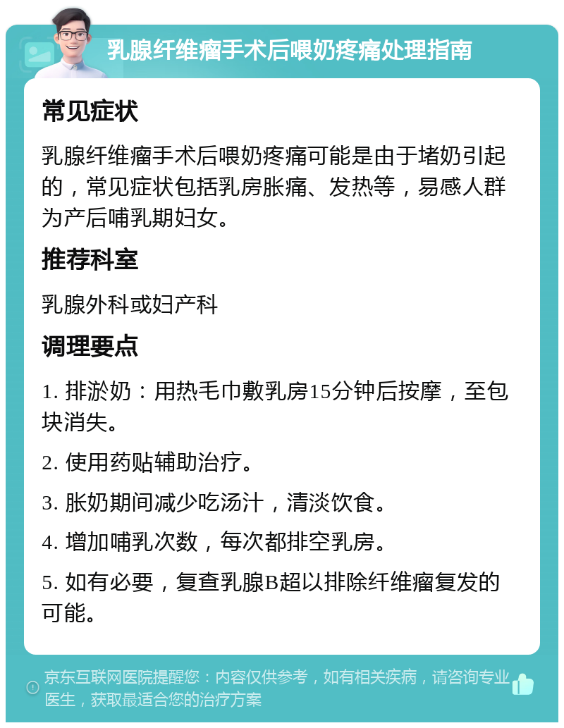 乳腺纤维瘤手术后喂奶疼痛处理指南 常见症状 乳腺纤维瘤手术后喂奶疼痛可能是由于堵奶引起的，常见症状包括乳房胀痛、发热等，易感人群为产后哺乳期妇女。 推荐科室 乳腺外科或妇产科 调理要点 1. 排淤奶：用热毛巾敷乳房15分钟后按摩，至包块消失。 2. 使用药贴辅助治疗。 3. 胀奶期间减少吃汤汁，清淡饮食。 4. 增加哺乳次数，每次都排空乳房。 5. 如有必要，复查乳腺B超以排除纤维瘤复发的可能。