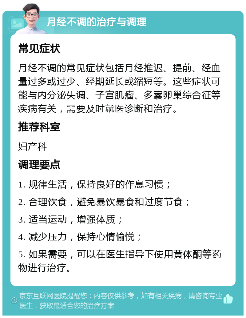 月经不调的治疗与调理 常见症状 月经不调的常见症状包括月经推迟、提前、经血量过多或过少、经期延长或缩短等。这些症状可能与内分泌失调、子宫肌瘤、多囊卵巢综合征等疾病有关，需要及时就医诊断和治疗。 推荐科室 妇产科 调理要点 1. 规律生活，保持良好的作息习惯； 2. 合理饮食，避免暴饮暴食和过度节食； 3. 适当运动，增强体质； 4. 减少压力，保持心情愉悦； 5. 如果需要，可以在医生指导下使用黄体酮等药物进行治疗。