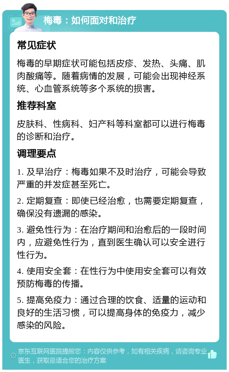 梅毒：如何面对和治疗 常见症状 梅毒的早期症状可能包括皮疹、发热、头痛、肌肉酸痛等。随着病情的发展，可能会出现神经系统、心血管系统等多个系统的损害。 推荐科室 皮肤科、性病科、妇产科等科室都可以进行梅毒的诊断和治疗。 调理要点 1. 及早治疗：梅毒如果不及时治疗，可能会导致严重的并发症甚至死亡。 2. 定期复查：即使已经治愈，也需要定期复查，确保没有遗漏的感染。 3. 避免性行为：在治疗期间和治愈后的一段时间内，应避免性行为，直到医生确认可以安全进行性行为。 4. 使用安全套：在性行为中使用安全套可以有效预防梅毒的传播。 5. 提高免疫力：通过合理的饮食、适量的运动和良好的生活习惯，可以提高身体的免疫力，减少感染的风险。