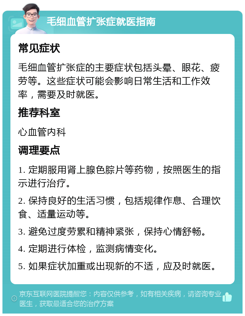 毛细血管扩张症就医指南 常见症状 毛细血管扩张症的主要症状包括头晕、眼花、疲劳等。这些症状可能会影响日常生活和工作效率，需要及时就医。 推荐科室 心血管内科 调理要点 1. 定期服用肾上腺色腙片等药物，按照医生的指示进行治疗。 2. 保持良好的生活习惯，包括规律作息、合理饮食、适量运动等。 3. 避免过度劳累和精神紧张，保持心情舒畅。 4. 定期进行体检，监测病情变化。 5. 如果症状加重或出现新的不适，应及时就医。